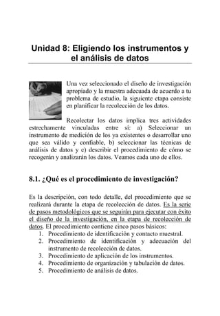 Unidad 8: Eligiendo los instrumentos y
el análisis de datos
Una vez seleccionado el diseño de investigación
apropiado y la muestra adecuada de acuerdo a tu
problema de estudio, la siguiente etapa consiste
en planificar la recolección de los datos.
Recolectar los datos implica tres actividades
estrechamente vinculadas entre sí: a) Seleccionar un
instrumento de medición de los ya existentes o desarrollar uno
que sea válido y confiable, b) seleccionar las técnicas de
análisis de datos y c) describir el procedimiento de cómo se
recogerán y analizarán los datos. Veamos cada uno de ellos.
8.1. ¿Qué es el procedimiento de investigación?
Es la descripción, con todo detalle, del procedimiento que se
realizará durante la etapa de recolección de datos. Es la serie
de pasos metodológicos que se seguirán para ejecutar con éxito
el diseño de la investigación, en la etapa de recolección de
datos. El procedimiento contiene cinco pasos básicos:
1. Procedimiento de identificación y contacto muestral.
2. Procedimiento de identificación y adecuación del
instrumento de recolección de datos.
3. Procedimiento de aplicación de los instrumentos.
4. Procedimiento de organización y tabulación de datos.
5. Procedimiento de análisis de datos.
 
