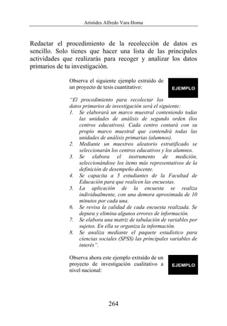 Arístides Alfredo Vara Horna
264
Redactar el procedimiento de la recolección de datos es
sencillo. Solo tienes que hacer una lista de las principales
actividades que realizarás para recoger y analizar los datos
primarios de tu investigación.
Observa el siguiente ejemplo extraído de
un proyecto de tesis cuantitativo:
“El procedimiento para recolectar los
datos primarios de investigación será el siguiente:
1. Se elaborará un marco muestral conteniendo todas
las unidades de análisis de segundo orden (los
centros educativos). Cada centro contará con su
propio marco muestral que contendrá todas las
unidades de análisis primarias (alumnos).
2. Mediante un muestreo aleatorio estratificado se
seleccionarán los centros educativos y los alumnos.
3. Se elabora el instrumento de medición,
seleccionándose los ítems más representativos de la
definición de desempeño docente.
4. Se capacita a 5 estudiantes de la Facultad de
Educación para que realicen las encuestas.
5. La aplicación de la encuesta se realiza
individualmente, con una demora aproximada de 10
minutos por cada una.
6. Se revisa la calidad de cada encuesta realizada. Se
depura y elimina algunos errores de información.
7. Se elabora una matriz de tabulación de variables por
sujetos. En ella se organiza la información.
8. Se analiza mediante el paquete estadístico para
ciencias sociales (SPSS) las principales variables de
interés”.
Observa ahora este ejemplo extraído de un
proyecto de investigación cualitativo a
nivel nacional:
 