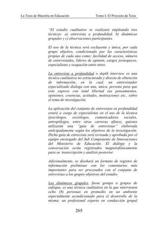 La Tesis de Maestría en Educación Tomo I: El Proyecto de Tesis
265
“El estudio cualitativo se realizará empleando tres
técnicas: a) entrevista a profundidad, b) dinámicas
grupales y c) observaciones participantes.
El uso de la técnica será excluyente y única, por cada
grupo objetivo, condicionado por las características
propias de cada uno como: facilidad de acceso, número
de entrevistados, líderes de opinión, cargos jerárquicos,
especialistas y ocupación entre otros.
La entrevista a profundidad o depth interview es una
técnica cualitativa no estructurada y directa de obtención
de información; en la cual, un entrevistador
especializado dialoga con una, única, persona para que
ésta exprese con total libertad sus pensamientos,
opiniones, creencias, actitudes, motivaciones etc., sobre
el tema de investigación.
La aplicación del conjunto de entrevistas en profundidad
estará a cargo de especialistas en el uso de la técnica
(psicólogos, sociólogos, comunicadores sociales,
antropólogos, entre otras carreras afines), quienes
utilizarán una “guía de entrevistas” elaborada
anticipadamente según los objetivos de la investigación.
Dicha guía de entrevista será revisada y aprobada por el
equipo encargado del Sub Componente de Innovaciones
del Ministerio de Educación. El diálogo y la
conversación serán registrados magnetofónicamente
para su transcripción y análisis posterior.
Adicionalmente, se diseñará un formato de registro de
información preliminar con los comentarios más
importantes para ser procesados con el conjunto de
entrevistas a los grupos objetivos del estudio.
Las dinámicas grupales, focus groups o grupos de
enfoque, es una técnica cualitativa en la que intervienen
ocho (8) personas en promedio en un ambiente
especialmente acondicionado para el desarrollo de la
misma; un profesional experto en conducción grupal
 