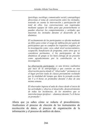Arístides Alfredo Vara Horna
266
(psicólogo, sociólogo, comunicador social y antropólogo)
direcciona el tema de conversación entre los invitados,
teniendo en cuenta la intervención y participación del
total de ellos. Las conversaciones son registradas
mediante equipos de video para que posteriormente se
puedan observar los comportamientos y actitudes que
muestran los invitados durante el desarrollo de la
dinámica.
El reclutamiento de los participantes se efectúa mediante
un filtro para evitar el sesgo de infiltración por parte de
participantes que no cumplen los requisitos exigidos por
la investigación como: sexo, edad, nivel socioeconómico,
ocupación, beneficiario de programa, entre otros que se
consideren pertinentes. A los participantes de las
dinámicas de grupo se les hará entrega de un presente
como agradecimiento por la contribución en la
investigación.
La observación participante, es una técnica cualitativa
que nace de la antropología y que consiste en una
observación pasiva donde el “observador” permanece en
el lugar previsto (aula de clases) previamente reclutado
por la totalidad del tiempo que dura la jornada escolar
(de 5 a 6 horas en promedio) durante 3 días de una
misma semana.
El observador ingresa al aula de clases desde el inicio de
las actividades y observa el desarrollo, desenvolvimiento
de todas las incidencias, de los miembros que se
interrelacionan (profesor – alumnos) durante 5 a 6 horas
en promedio”.
Ahora que ya sabes cómo se redacta el procedimiento.
Analicemos el proceso de elección de los instrumentos de
recolección de datos, el proceso de organización de la
información y el proceso de análisis de datos.
 