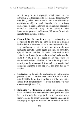 La Tesis de Maestría en Educación Tomo I: El Proyecto de Tesis
269
sus ítems y algunos aspectos relacionados con su
estructura y la logística de la recogida de los datos. Por
otro lado, debes decidir cómo vas a administrar el
cuestionario (Ej. si será llenado por el mismo
encuestado, si será telefónico, si se realizará mediante
entrevista personal, etc.). Estos aspectos son
importantes porque condicionan diferentes formas de
redactar las preguntas o ítems.
• Composición de los ítems. Los cuestionarios se
componen de una serie de ítems. El ítem es la unidad
básica de información de un instrumento de evaluación,
y generalmente consta de una pregunta y de una
respuesta cerrada. Como regla general, se considera
que el número mínimo de ítems para evaluar una
variable (o dimensión de cada variable) debe oscilar
entre 6 y 10, pero eso depende. En todo caso, se
recomienda elaborar el doble de ítems de los que vas a
necesitar en la versión definitiva del cuestionario. Así
escogerás siempre a los mejores, los más fiables y
válidos.
• Contenido. En función del contenido, los instrumentos
pueden ser uni o multidimensionales. En los primeros,
más del 80% de los ítems evalúa una sola dimensión.
En los multidimensionales, los ítems evalúan dos o más
dimensiones [Revisa 5.4].
• Definición y ordenación. La definición de cada ítem
ha de ser exhaustiva y mutuamente excluyente. Por otro
lado, al formular la pregunta deben tenerse en cuenta
factores como la comprensión (es necesario adaptar el
lenguaje y el tipo de elección de respuestas al nivel
 