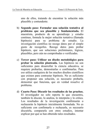 La Tesis de Maestría en Educación Tomo I: El Proyecto de Tesis
27
uno de ellos, tratando de encontrar la solución más
plausible y contundente.
b) Segundo paso: Formular una solución tentativa al
problema que sea plausible y fundamentada. El
maestrista, producto de su aprendizaje y estudio
continuo, formula la mejor solución tentativa (llamada
hipótesis) para su problema de estudio. La
investigación científica no recoge datos por el simple
gusto de recogerlos. Recoge datos para probar
hipótesis, que son soluciones preliminares, lógicas,
plausibles, pero aún no comprobadas o verificadas.
c) Tercer paso: Utilizar un diseño metodológico para
probar la solución planteada. Las hipótesis no son
suficientes para desarrollar la ciencia educativa, se
requiere probarlas, demostrarlas o confirmarlas. Para
eso utiliza cualquiera de los muchos diseños científicos
que existen para contrastar hipótesis. No es suficiente
con proponer una solución, es necesario probarla,
demostrar que funciona, que en verdad resuelve el
problema.
d) Cuarto Paso: Discutir los resultados de las pruebas.
El investigador no solo reporta lo que encuentra,
también lo discute, lo analiza, lo interpreta y lo critica.
Los resultados de la investigación confirmarán o
rechazarán la hipótesis inicialmente formulada. No es
suficiente con confirmarla o rechazarla, es necesario
discutirla, compararla con otros estudios, intentar
explicar por qué se han obtenido tales resultados.
 