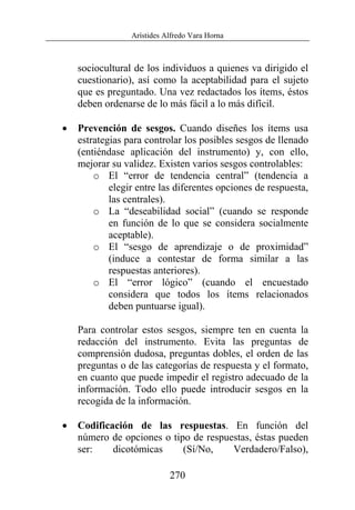 Arístides Alfredo Vara Horna
270
sociocultural de los individuos a quienes va dirigido el
cuestionario), así como la aceptabilidad para el sujeto
que es preguntado. Una vez redactados los ítems, éstos
deben ordenarse de lo más fácil a lo más difícil.
• Prevención de sesgos. Cuando diseñes los ítems usa
estrategias para controlar los posibles sesgos de llenado
(entiéndase aplicación del instrumento) y, con ello,
mejorar su validez. Existen varios sesgos controlables:
o El “error de tendencia central” (tendencia a
elegir entre las diferentes opciones de respuesta,
las centrales).
o La “deseabilidad social” (cuando se responde
en función de lo que se considera socialmente
aceptable).
o El “sesgo de aprendizaje o de proximidad”
(induce a contestar de forma similar a las
respuestas anteriores).
o El “error lógico” (cuando el encuestado
considera que todos los ítems relacionados
deben puntuarse igual).
Para controlar estos sesgos, siempre ten en cuenta la
redacción del instrumento. Evita las preguntas de
comprensión dudosa, preguntas dobles, el orden de las
preguntas o de las categorías de respuesta y el formato,
en cuanto que puede impedir el registro adecuado de la
información. Todo ello puede introducir sesgos en la
recogida de la información.
• Codificación de las respuestas. En función del
número de opciones o tipo de respuestas, éstas pueden
ser: dicotómicas (Sí/No, Verdadero/Falso),
 