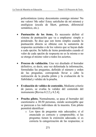 La Tesis de Maestría en Educación Tomo I: El Proyecto de Tesis
271
policotómicas (estoy descontento conmigo mismo/ No
me valoro/ Me odio/ Estoy satisfecho de mí mismo) y
analógicas (escala de likert, guttman, diferencial
semántico, etc.).
• Puntuación de los ítems. Es necesario definir el
sistema de puntuación que va a emplearse: simple o
ponderado. Se dice que son ítems simples cuando la
puntuación directa se obtiene con la sumatoria de
respuestas acertadas o de los valores que se hayan dado
a cada opción. Se habla de ítems ponderados cuando el
valor de cada opción de respuesta no es la misma o no
se otorga el mismo valor a todos los aciertos.
• Proceso de validación. Una vez diseñado el borrador
definitivo, es decir, una vez delimitada la información,
formuladas las preguntas, definido el número y orden
de las preguntas, corresponde llevar a cabo la
realización de la prueba piloto y la evaluación de la
fiabilidad y validez de la prueba.
• Evaluación de validez de contenido. Mediante criterio
de jueces, se evalúa la validez del contenido del
instrumento [Revisa 8.2.2 y 8.2.4].
• Prueba piloto. Normalmente, se pasa el borrador del
cuestionario a 30-50 personas, siendo aconsejable que
se parezcan a los individuos de la muestra. Este piloto
permitirá identificar:
o Los tipos de preguntas más adecuados; si el
enunciado es correcto y comprensible; si las
preguntas tienen la extensión adecuada; si es
correcta la categorización de las respuestas; si
 