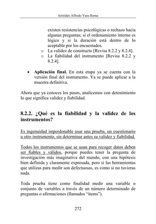 Arístides Alfredo Vara Horna
272
existen resistencias psicológicas o rechazo hacia
algunas preguntas; si el ordenamiento interno es
lógico y si la duración está dentro de lo
aceptable por los encuestados.
o La validez de constructo [Revisa 8.2.2 y 8.2.4].
o La fiabilidad del instrumento [Revisa 8.2.2 y
8.2.4].
• Aplicación final. En esta etapa ya se cuenta con la
versión final del instrumento. Ya se puede aplicar a la
muestra definitiva.
Ahora que ya conoces los pasos, analicemos con detenimiento
lo que significa validez y fiabilidad.
8.2.2. ¿Qué es la fiabilidad y la validez de los
instrumentos?
Es ingenuidad imperdonable usar una prueba, un cuestionario
u otro instrumento, sin determinar antes su validez y fiabilidad.
Todos los instrumentos que se usan para recoger datos deben
ser fiables y válidos, porque puedes tener la pregunta de
investigación más imaginativa del mundo, con una hipótesis
bien definida y claramente expresada, pero si las herramientas
que utilizas para medir son defectuosas, es como si no tuvieras
nada.
Toda prueba tiene como finalidad medir una variable o
conjunto de variables a través de un número determinado de
preguntas o afirmaciones (llamados “ítems”).
 
