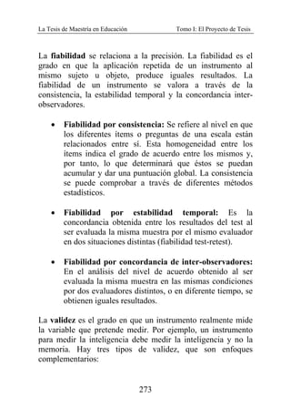 La Tesis de Maestría en Educación Tomo I: El Proyecto de Tesis
273
La fiabilidad se relaciona a la precisión. La fiabilidad es el
grado en que la aplicación repetida de un instrumento al
mismo sujeto u objeto, produce iguales resultados. La
fiabilidad de un instrumento se valora a través de la
consistencia, la estabilidad temporal y la concordancia inter-
observadores.
• Fiabilidad por consistencia: Se refiere al nivel en que
los diferentes ítems o preguntas de una escala están
relacionados entre sí. Esta homogeneidad entre los
ítems indica el grado de acuerdo entre los mismos y,
por tanto, lo que determinará que éstos se puedan
acumular y dar una puntuación global. La consistencia
se puede comprobar a través de diferentes métodos
estadísticos.
• Fiabilidad por estabilidad temporal: Es la
concordancia obtenida entre los resultados del test al
ser evaluada la misma muestra por el mismo evaluador
en dos situaciones distintas (fiabilidad test-retest).
• Fiabilidad por concordancia de inter-observadores:
En el análisis del nivel de acuerdo obtenido al ser
evaluada la misma muestra en las mismas condiciones
por dos evaluadores distintos, o en diferente tiempo, se
obtienen iguales resultados.
La validez es el grado en que un instrumento realmente mide
la variable que pretende medir. Por ejemplo, un instrumento
para medir la inteligencia debe medir la inteligencia y no la
memoria. Hay tres tipos de validez, que son enfoques
complementarios:
 
