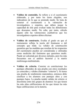 Arístides Alfredo Vara Horna
274
• Validez de contenido. Se refiere a si el cuestionario
elaborado, y por tanto los ítems elegidos, son
indicadores de lo que se pretende medir. Se trata de
someter el cuestionario a la valoración de
investigadores y expertos, que deben juzgar la
capacidad de éste para evaluar todas las dimensiones
que deseamos medir. No cabe, por tanto, cálculo
alguno sólo las valoraciones cualitativas que los
investigadores expertos deben efectuar.
• Validez de constructo. Evalúa el grado en que el
instrumento refleja la teoría del fenómeno o del
concepto que mide. La validez de construcción
garantiza que las medidas que resultan de las respuestas
del cuestionario pueden ser consideradas y utilizadas
como medición del fenómeno que queremos medir.
Puede ser calculada por diversos métodos, pero los más
frecuentes son el análisis factorial y la matriz
multirrasgo-multimétodo.
• Validez de criterio. Consiste en correlacionar los
puntajes obtenidos de una prueba con otros resultados
ya conocidos y válidos (llamados “criterios”). Si tienes
una prueba de rendimiento matemático, entonces debe
clasificar a los alumnos con puntajes altos y con
puntajes bajos. La prueba tendrá validez de criterio si
discrimina entre dos grupos de alumnos: los que tienen
las más altas calificaciones de los que tienen las más
bajas calificaciones en la materia.
 