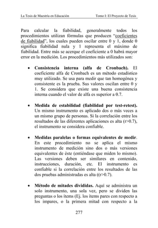 La Tesis de Maestría en Educación Tomo I: El Proyecto de Tesis
277
Para calcular la fiabilidad, generalmente todos los
procedimientos utilizan fórmulas que producen “coeficientes
de fiabilidad”, los cuales pueden oscilar entre 0 y 1, donde 0
significa fiabilidad nula y 1 representa el máximo de
fiabilidad. Entre más se acerque el coeficiente a 0 habrá mayor
error en la medición. Los procedimientos más utilizados son:
• Consistencia interna (alfa de Cronbach). El
coeficiente alfa de Cronbach es un método estadístico
muy utilizado. Se usa para medir que tan homogénea y
consistente es la prueba. Sus valores oscilan entre 0 y
1. Se considera que existe una buena consistencia
interna cuando el valor de alfa es superior a 0.7.
• Medida de estabilidad (fiabilidad por test-retest).
Un mismo instrumento es aplicado dos o más veces a
un mismo grupo de personas. Si la correlación entre los
resultados de las diferentes aplicaciones es alta (r>0.7),
el instrumento se considera confiable.
• Medidas paralelas o formas equivalentes de medir.
En este procedimiento no se aplica el mismo
instrumento de medición sino dos o más versiones
equivalentes de éste (entiéndase que miden lo mismo).
Las versiones deben ser similares en contenido,
instrucciones, duración, etc. El instrumento es
confiable si la correlación entre los resultados de las
dos pruebas administradas es alta ((r>0.7).
• Método de mitades divididas. Aquí se administra un
solo instrumento, una sola vez, pero se dividen las
preguntas o los ítems (Ej. los ítems pares con respecto a
los impares, o la primera mitad con respecto a la
 