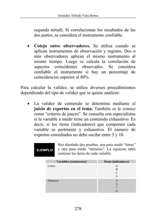 Arístides Alfredo Vara Horna
278
segunda mitad). Si correlacionan los resultados de las
dos partes, se considera el instrumento confiable.
• Cotejo entre observadores. Se utiliza cuando se
aplican instrumentos de observación y registro. Dos o
más observadores aplican el mismo instrumento al
mismo tiempo. Luego se calcula la correlación de
aspectos coincidentes observados. Se considera
confiable el instrumento si hay un porcentaje de
coincidencias superior al 80%.
Para calcular la validez, se utiliza diversos procedimientos
dependiendo del tipo de validez que se quiere analizar:
• La validez de contenido se determina mediante el
juicio de expertos en el tema. También se le conoce
como “criterio de jueces”. Se consulta con especialistas
si la variable a medir tiene un contenido exhaustivo. Es
decir, si los ítems (indicadores) que componen cada
variable es pertinente y exhaustivo. El número de
expertos consultados no debe oscilar entre 5 y 10.
Haz diseñado dos pruebas, una para medir “letras”
y otra para medir “números”. La siguiente tabla
contiene los ítems de cada variable.
Variables (constructos) Ítems (indicadores)
Letras A
B
C
4
Números 4
6
7
G
 