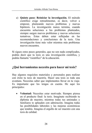 Arístides Alfredo Vara Horna
28
e) Quinto paso: Reiniciar la investigación. El método
científico exige retroalimentar, es decir, volver a
empezar, planteando nuevos problemas y nuevas
hipótesis. La investigación nunca termina, cuando
encuentra soluciones a los problemas planteados,
siempre surgen nuevos problemas y nuevas soluciones
tentativas. Estas deben estar reflejadas en las
recomendaciones y conclusiones de la tesis. Una
investigación tiene más valor mientras más problemas
nuevos encuentra.
Si sigues estos pasos generales, que no son nada complicados,
podrás decir que tu tesis es una investigación científica, y
podrás llamarte “científico” de la educación.
¿Qué herramientas necesito para hacer mi tesis?
Hay algunos requisitos materiales y personales para realizar
con éxito tu tesis de maestría. Hacer una tesis es toda una
aventura. Necesitas saber que implementos llevar en tu viaje.
Es importante que los tengas en cuenta. He aquí los
principales:
• Voluntad: Necesitas estar motivado. Siempre piensa
en el producto final: la tesis. Imagínate recibiendo tu
diploma de maestro, mientras todas tus amistades y
familiares te aplauden con admiración. Imagina todas
las posibilidades laborales y las mejoras económicas
que tendrás. Imagina el orgullo de ser maestro con una
tesis de calidad.
 