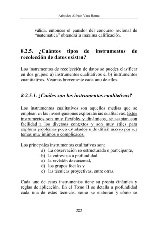 Arístides Alfredo Vara Horna
282
válida, entonces el ganador del concurso nacional de
“matemática” obtendrá la máxima calificación.
8.2.5. ¿Cuántos tipos de instrumentos de
recolección de datos existen?
Los instrumentos de recolección de datos se pueden clasificar
en dos grupos: a) instrumentos cualitativos e, b) instrumentos
cuantitativos. Veamos brevemente cada uno de ellos.
8.2.5.1. ¿Cuáles son los instrumentos cualitativos?
Los instrumentos cualitativos son aquellos medios que se
emplean en las investigaciones exploratorias cualitativas. Estos
instrumentos son muy flexibles y dinámicos, se adaptan con
facilidad a los diversos contextos y son muy útiles para
explorar problemas poco estudiados o de difícil acceso por ser
temas muy íntimos o complicados.
Los principales instrumentos cualitativos son:
a) La observación no estructurada o participante,
b) la entrevista a profundidad,
c) la revisión documental,
d) los grupos focales y
e) las técnicas proyectivas, entre otras.
Cada uno de estos instrumentos tiene su propia dinámica y
reglas de aplicación. En el Tomo II se detalla a profundidad
cada una de estas técnicas, cómo se elaboran y cómo se
 