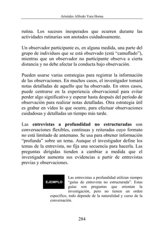 Arístides Alfredo Vara Horna
284
rutina. Los sucesos inesperados que ocurren durante las
actividades rutinarias son anotados cuidadosamente.
Un observador participante es, en alguna medida, una parte del
grupo de individuos que se está observado (está “camuflado”),
mientras que un observador no participante observa a cierta
distancia y no debe afectar la conducta bajo observación.
Pueden usarse varias estrategias para registrar la información
de las observaciones. En muchos casos, el investigador tomará
notas detalladas de aquello que ha observado. En otros casos,
puede centrarse en la experiencia observacional para evitar
perder algo significativo y esperar hasta después del período de
observación para realizar notas detalladas. Otra estrategia útil
es grabar en vídeo lo que ocurre, para efectuar observaciones
cuidadosas y detalladas un tiempo más tarde.
Las entrevistas a profundidad no estructuradas son
conversaciones flexibles, continuas y reiteradas cuyo formato
no está limitado de antemano. Se usa para obtener información
“profunda” sobre un tema. Aunque el investigador define los
temas de la entrevista, no fija una secuencia para hacerla. Las
preguntas dirigidas tienden a cambiar a medida que el
investigador aumenta sus evidencias a partir de entrevistas
previas y observaciones.
Las entrevistas a profundidad utilizan siempre
“guías de entrevista no estructurada”. Estas
guías son preguntas que orientan la
investigación, pero no tienen un orden
específico, todo depende de la naturalidad y curso de la
conversación.
 