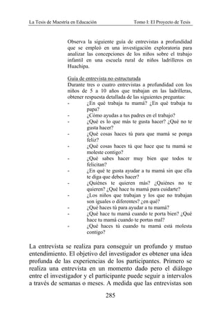 La Tesis de Maestría en Educación Tomo I: El Proyecto de Tesis
285
Observa la siguiente guía de entrevistas a profundidad
que se empleó en una investigación exploratoria para
analizar las concepciones de los niños sobre el trabajo
infantil en una escuela rural de niños ladrilleros en
Huachipa.
Guía de entrevista no estructurada
Durante tres o cuatro entrevistas a profundidad con los
niños de 5 a 10 años que trabajan en las ladrilleras,
obtener respuesta detallada de las siguientes preguntas:
- ¿En qué trabaja tu mamá? ¿En qué trabaja tu
papa?
- ¿Cómo ayudas a tus padres en el trabajo?
- ¿Qué es lo que más te gusta hacer? ¿Qué no te
gusta hacer?
- ¿Qué cosas haces tú para que mamá se ponga
feliz?
- ¿Qué cosas haces tú que hace que tu mamá se
moleste contigo?
- ¿Qué sabes hacer muy bien que todos te
felicitan?
- ¿En qué te gusta ayudar a tu mamá sin que ella
te diga que debes hacer?
- ¿Quiénes te quieren más? ¿Quiénes no te
quieren? ¿Qué hace tu mamá para cuidarte?
- ¿Los niños que trabajan y los que no trabajan
son iguales o diferentes? ¿en qué?
- ¿Qué haces tú para ayudar a tu mamá?
- ¿Qué hace tu mamá cuando te porta bien? ¿Qué
hace tu mamá cuando te portas mal?
- ¿Qué haces tú cuando tu mamá está molesta
contigo?
La entrevista se realiza para conseguir un profundo y mutuo
entendimiento. El objetivo del investigador es obtener una idea
profunda de las experiencias de los participantes. Primero se
realiza una entrevista en un momento dado pero el diálogo
entre el investigador y el participante puede seguir a intervalos
a través de semanas o meses. A medida que las entrevistas son
 