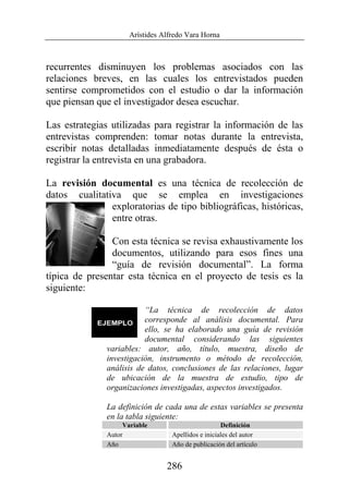 Arístides Alfredo Vara Horna
286
recurrentes disminuyen los problemas asociados con las
relaciones breves, en las cuales los entrevistados pueden
sentirse comprometidos con el estudio o dar la información
que piensan que el investigador desea escuchar.
Las estrategias utilizadas para registrar la información de las
entrevistas comprenden: tomar notas durante la entrevista,
escribir notas detalladas inmediatamente después de ésta o
registrar la entrevista en una grabadora.
La revisión documental es una técnica de recolección de
datos cualitativa que se emplea en investigaciones
exploratorias de tipo bibliográficas, históricas,
entre otras.
Con esta técnica se revisa exhaustivamente los
documentos, utilizando para esos fines una
“guía de revisión documental”. La forma
típica de presentar esta técnica en el proyecto de tesis es la
siguiente:
“La técnica de recolección de datos
corresponde al análisis documental. Para
ello, se ha elaborado una guía de revisión
documental considerando las siguientes
variables: autor, año, título, muestra, diseño de
investigación, instrumento o método de recolección,
análisis de datos, conclusiones de las relaciones, lugar
de ubicación de la muestra de estudio, tipo de
organizaciones investigadas, aspectos investigados.
La definición de cada una de estas variables se presenta
en la tabla siguiente:
Variable Definición
Autor Apellidos e iniciales del autor
Año Año de publicación del artículo
 