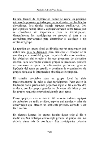 Arístides Alfredo Vara Horna
288
Es una técnica de exploración donde se reúne un pequeño
número de personas guiadas por un moderador que facilita las
discusiones. Esta técnica maneja aspectos cualitativos. Los
participantes hablan libre y espontáneamente sobre temas que
se consideran de importancia para la investigación.
Generalmente los participantes se escogen al azar y se
entrevistan previamente para determinar si califican o no
dentro del grupo.
La reunión del grupo focal es dirigida por un moderador que
utiliza una guía de discusión para mantener el enfoque de la
reunión y el control del grupo. La guía de discusión contiene
los objetivos del estudio e incluye preguntas de discusión
abierta. Para determinar cuántos grupos se necesitan, primero
es necesario recopilar la información pertinente, generar
hipótesis del tema en estudio y continuar la organización de
grupos hasta que la información obtenida esté completa.
El tamaño aceptable para un grupo focal ha sido
tradicionalmente de ocho a diez participantes. Pero existe la
tendencia hacia grupos más pequeños según el fin establecido;
es decir, con los grupos grandes se obtienen más ideas y con
los grupos pequeños se profundiza más en el tema.
Como apoyo, en esta técnica se utilizan observadores, equipos
de grabación de audio o vídeo, espejos unilaterales y salas de
observación que ofrecen un ambiente privado, cómodo y de
fácil acceso.
En algunos lugares los grupos focales duran todo el día o
medio día. Sin embargo, como regla general, el grupo focal no
debería durar más de dos horas. Los participantes deberán
 
