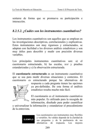 La Tesis de Maestría en Educación Tomo I: El Proyecto de Tesis
289
sentarse de forma que se promueva su participación e
interacción.
8.2.5.2. ¿Cuáles son los instrumentos cuantitativos?
Los instrumentos cuantitativos son aquellos que se emplean en
las investigaciones descriptivas, correlacionales y explicativas.
Estos instrumentos son muy rigurosos y estructurados, se
adaptan con facilidad a los diversos análisis estadísticos y son
muy útiles para describir y medir con precisión diversas
variables.
Los principales instrumentos cuantitativos son: a) el
cuestionario estructurado, b) las escalas, test y pruebas
estandarizadas y c) la observación estructurada.
El cuestionario estructurado es un instrumento cuantitativo
que se usa para medir diversas situaciones y contextos. El
cuestionario es estructurado porque las alternativas de
respuesta a cada pregunta tienen las opciones
ya pre-definidas. De esta forma el análisis
estadístico resulta mucho más fácil.
El cuestionario es el instrumento cuantitativo
más popular. Es utilizado para la recogida de
información, diseñado para poder cuantificar
y universalizar la información y estandarizar el procedimiento
de la entrevista.
Los cuestionarios son instrumentos muy flexibles
y versátiles. Su validez depende de la claridad de
sus preguntas y de la pertinencia de sus
alternativas de respuesta. Los mejores
 