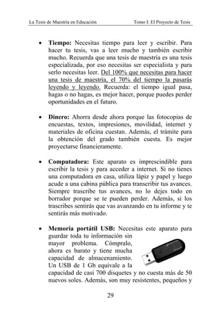 La Tesis de Maestría en Educación Tomo I: El Proyecto de Tesis
29
• Tiempo: Necesitas tiempo para leer y escribir. Para
hacer tu tesis, vas a leer mucho y también escribir
mucho. Recuerda que una tesis de maestría es una tesis
especializada, por eso necesitas ser especialista y para
serlo necesitas leer. Del 100% que necesitas para hacer
una tesis de maestría, el 70% del tiempo la pasarás
leyendo y leyendo. Recuerda: el tiempo igual pasa,
hagas o no hagas, es mejor hacer, porque puedes perder
oportunidades en el futuro.
• Dinero: Ahorra desde ahora porque las fotocopias de
encuestas, textos, impresiones, movilidad, internet y
materiales de oficina cuestan. Además, el trámite para
la obtención del grado también cuesta. Es mejor
proyectarse financieramente.
• Computadora: Este aparato es imprescindible para
escribir la tesis y para acceder a internet. Si no tienes
una computadora en casa, utiliza lápiz y papel y luego
acude a una cabina pública para transcribir tus avances.
Siempre trascribe tus avances, no lo dejes todo en
borrador porque se te pueden perder. Además, si los
trascribes sentirás que vas avanzando en tu informe y te
sentirás más motivado.
• Memoria portátil USB: Necesitas este aparato para
guardar toda tu información sin
mayor problema. Cómpralo,
ahora es barato y tiene mucha
capacidad de almacenamiento.
Un USB de 1 Gb equivale a la
capacidad de casi 700 disquetes y no cuesta más de 50
nuevos soles. Además, son muy resistentes, pequeños y
 
