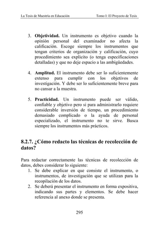 La Tesis de Maestría en Educación Tomo I: El Proyecto de Tesis
295
3. Objetividad. Un instrumento es objetivo cuando la
opinión personal del examinador no afecta la
calificación. Escoge siempre los instrumentos que
tengan criterios de organización y calificación, cuyo
procedimiento sea explicito (o tenga especificaciones
detalladas) y que no deje espacio a las ambigüedades.
4. Amplitud. El instrumento debe ser lo suficientemente
extenso para cumplir con los objetivos de
investigación. Y debe ser lo suficientemente breve para
no cansar a la muestra.
5. Practicidad. Un instrumento puede ser válido,
confiable y objetivo pero si para administrarlo requiere
considerable inversión de tiempo, un procedimiento
demasiado complicado o la ayuda de personal
especializado, el instrumento no te sirve. Busca
siempre los instrumentos más prácticos.
8.2.7. ¿Cómo redacto las técnicas de recolección de
datos?
Para redactar correctamente las técnicas de recolección de
datos, debes considerar lo siguiente:
1. Se debe explicar en que consiste el instrumento, o
instrumentos, de investigación que se utilizan para la
recopilación de los datos.
2. Se deberá presentar el instrumento en forma expositiva,
indicando sus partes y elementos. Se debe hacer
referencia al anexo donde se presenta.
 