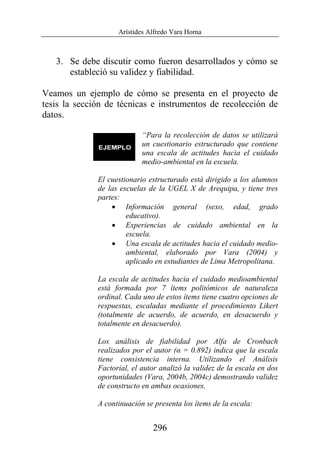 Arístides Alfredo Vara Horna
296
3. Se debe discutir como fueron desarrollados y cómo se
estableció su validez y fiabilidad.
Veamos un ejemplo de cómo se presenta en el proyecto de
tesis la sección de técnicas e instrumentos de recolección de
datos.
“Para la recolección de datos se utilizará
un cuestionario estructurado que contiene
una escala de actitudes hacia el cuidado
medio-ambiental en la escuela.
El cuestionario estructurado está dirigido a los alumnos
de las escuelas de la UGEL X de Arequipa, y tiene tres
partes:
• Información general (sexo, edad, grado
educativo).
• Experiencias de cuidado ambiental en la
escuela.
• Una escala de actitudes hacia el cuidado medio-
ambiental, elaborado por Vara (2004) y
aplicado en estudiantes de Lima Metropolitana.
La escala de actitudes hacia el cuidado medioambiental
está formada por 7 ítems politómicos de naturaleza
ordinal. Cada uno de estos ítems tiene cuatro opciones de
respuestas, escaladas mediante el procedimiento Likert
(totalmente de acuerdo, de acuerdo, en desacuerdo y
totalmente en desacuerdo).
Los análisis de fiabilidad por Alfa de Cronbach
realizados por el autor (α = 0.892) indica que la escala
tiene consistencia interna. Utilizando el Análisis
Factorial, el autor analizó la validez de la escala en dos
oportunidades (Vara, 2004b, 2004c) demostrando validez
de constructo en ambas ocasiones.
A continuación se presenta los ítems de la escala:
 