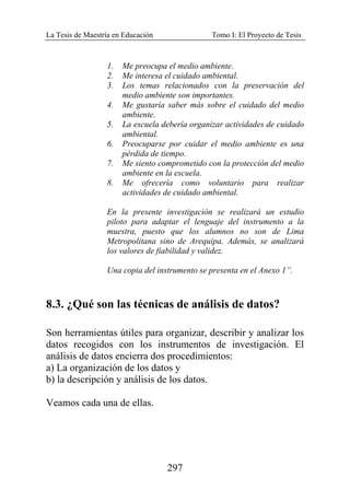 La Tesis de Maestría en Educación Tomo I: El Proyecto de Tesis
297
1. Me preocupa el medio ambiente.
2. Me interesa el cuidado ambiental.
3. Los temas relacionados con la preservación del
medio ambiente son importantes.
4. Me gustaría saber más sobre el cuidado del medio
ambiente.
5. La escuela debería organizar actividades de cuidado
ambiental.
6. Preocuparse por cuidar el medio ambiente es una
pérdida de tiempo.
7. Me siento comprometido con la protección del medio
ambiente en la escuela.
8. Me ofrecería como voluntario para realizar
actividades de cuidado ambiental.
En la presente investigación se realizará un estudio
piloto para adaptar el lenguaje del instrumento a la
muestra, puesto que los alumnos no son de Lima
Metropolitana sino de Arequipa. Además, se analizará
los valores de fiabilidad y validez.
Una copia del instrumento se presenta en el Anexo 1”.
8.3. ¿Qué son las técnicas de análisis de datos?
Son herramientas útiles para organizar, describir y analizar los
datos recogidos con los instrumentos de investigación. El
análisis de datos encierra dos procedimientos:
a) La organización de los datos y
b) la descripción y análisis de los datos.
Veamos cada una de ellas.
 