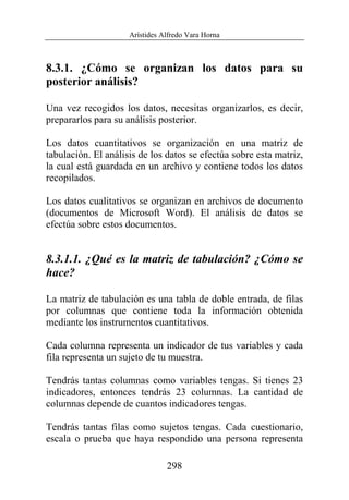 Arístides Alfredo Vara Horna
298
8.3.1. ¿Cómo se organizan los datos para su
posterior análisis?
Una vez recogidos los datos, necesitas organizarlos, es decir,
prepararlos para su análisis posterior.
Los datos cuantitativos se organización en una matriz de
tabulación. El análisis de los datos se efectúa sobre esta matriz,
la cual está guardada en un archivo y contiene todos los datos
recopilados.
Los datos cualitativos se organizan en archivos de documento
(documentos de Microsoft Word). El análisis de datos se
efectúa sobre estos documentos.
8.3.1.1. ¿Qué es la matriz de tabulación? ¿Cómo se
hace?
La matriz de tabulación es una tabla de doble entrada, de filas
por columnas que contiene toda la información obtenida
mediante los instrumentos cuantitativos.
Cada columna representa un indicador de tus variables y cada
fila representa un sujeto de tu muestra.
Tendrás tantas columnas como variables tengas. Si tienes 23
indicadores, entonces tendrás 23 columnas. La cantidad de
columnas depende de cuantos indicadores tengas.
Tendrás tantas filas como sujetos tengas. Cada cuestionario,
escala o prueba que haya respondido una persona representa
 