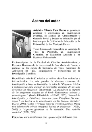 3
Acerca del autor
Arístides Alfredo Vara Horna es psicólogo
educador y especialista en investigación
avanzada. Es Maestro en Administración y
Gerencia Social y Doctor en Educación por el
Instituto para la Calidad de la Educación de la
Universidad de San Martin de Porres.
Tiene diplomas de Especialista en Asesoría de
Tesis de Postgrado, en Investigación
Científica, en Estadística Aplicada y en
Docencia Universitaria.
Es investigador de la Facultad de Ciencias Administrativas y
Recursos Humanos de la Universidad de San Martín de Porres; y
profesor de los cursos de Seminario de Tesis, Seminario de
Aplicación de Tesis, Investigación y Metodología de la
Investigación Científica.
Ha publicado más de 40 artículos en revistas científicas nacionales e
internacionales. Ha sido ganador de diversos concursos de
investigación y becas de formación. Es autor de “Propuesta teórica
y metodológica para evaluar la rigurosidad científica de las tesis
doctorales en educación” (En prensa), “La evaluación de impacto
de los programas sociales en el Perú: Fundamentos teóricos y
metodológicos”. (Fondo Editorial de la USMP, 2007); “Manual de
Investigación y Estadística Avanzada para Científicos Sociales.
Tomo I: La Lógica de la Investigación en las Ciencias Sociales”
(ADM, 2006); “Mitos y verdades sobre la violencia familiar: Hacia
una delimitación teórica conceptual basada en evidencias” (ADM,
2006) y “Aspectos generales de la depresión: Una revisión
empírica” (ADM, 2006).
Contactos: www.aristidesvara.com - gerencia@aristidesvara.com
 