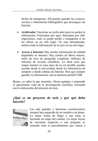 Arístides Alfredo Vara Horna
30
fáciles de transportar. Allí puedes guardar tus avances,
escritos e información bibliográfica que descargues de
Internet.
• Archivador: Necesitas un archivador para no perder tu
información. Fotocopias por aquí, fotocopias por allá,
impresiones, todo se puede perder o traspapelar si no
las ubicas en un solo lugar. No seas desordenado,
archiva toda la información de tu tesis en un solo lugar.
• Acceso a Internet: Hay mucha información de calidad
disponible en Internet. Hay cientos de libros enteros,
miles de tesis de postgrado completas, millones de
artículos de revistas científicas. Lo ideal sería que
tengas internet en casa, pero de no ser posible, puedes
acceder desde la universidad, desde los laboratorios de
cómputo o desde cabinas de Internet. Para que siempre
guardes tu información, usa tu memoria portátil USB.
Bueno, ya sabes lo que necesitas. Ahora equípate y emprende
el apasionante viaje de la investigación científica, iniciando
con la elaboración del proyecto de tesis.
¿Qué es un proyecto de tesis y por qué debo
hacerlo?
Las más grandes y hermosas construcciones
siempre han requerido de un modelo o un plano.
La mejor forma de llegar a una meta es
haciendo un mapa del camino. La mejor forma
de encontrar respuesta a una pregunta es
teniendo claro el procedimiento que vamos a
 