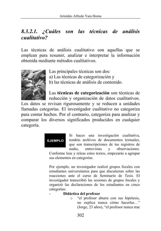 Arístides Alfredo Vara Horna
302
8.3.2.1. ¿Cuáles son las técnicas de análisis
cualitativo?
Las técnicas de análisis cualitativo son aquellas que se
emplean para resumir, analizar e interpretar la información
obtenida mediante métodos cualitativos.
Las principales técnicas son dos:
a) Las técnicas de categorización y
b) las técnicas de análisis de contenido.
Las técnicas de categorización son técnicas de
reducción y organización de datos cualitativos.
Los datos se revisan rigurosamente y se reducen a unidades
llamadas categorías. El investigador cualitativo no categoriza
para contar hechos. Por el contrario, categoriza para analizar y
comparar los diversos significados producidos en cualquier
categoría.
Si haces una investigación cualitativa,
tendrás archivos de documentos textuales,
que son transcripciones de tus registros de
audio, entrevistas y observaciones.
Conforme leas y releas estos textos, empezarás a agrupar
sus elementos en categorías.
Por ejemplo, un investigador realizó grupos focales con
estudiantes universitarios para que discutieran sobre las
reacciones ante el curso de Seminario de Tesis. El
investigador transcribió las sesiones de grupos focales y
organizó las declaraciones de los estudiantes en cinco
categorías:
- Didáctica del profesor
o “el profesor aburre con sus hipótesis,
no explica nunca cómo hacerlas…”
(Jorge, 23 años), “el profesor nunca trae
 