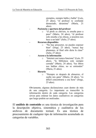 La Tesis de Maestría en Educación Tomo I: El Proyecto de Tesis
303
ejemplos, siempre habla y habla” (Luís,
25 años), “el profesor te confunde
demasiado, desanima” (María, 21
años).
- Paciencia y apertura del profesor
o “el profe es chévere, te enseña paso a
paso” (Mario, 24 años), “el profesor
solo enseña a las chicas, a nosotros nos
hace a un lado” (Julio, 27 años).
- Recursos disponibles
o “No hay proyector, no puedes exponer
bien” (Jorge, 23 años), “nunca hay
plumones, al final sólo dicta la clase”
(Julio, 27 años).
- Acceso a la información
o “Internet casi nunca funciona” (Luís, 25
años), “la biblioteca está siempre
cerrada” (Mario, 24 años), “los libros
nos hablan chino, no se entienden”
(Maria, 21 años).
- Horario
o “Siempre es después de almuerzo, el
sueño nos gana” (Mario, 24 años), “es
difícil concentrarse a esa hora” (Jorge,
23 años).
Obviamente, algunas declaraciones caen dentro de más
de una categoría. Lo importante es transcribir la
información dentro de cada categoría. Las categorías
sirven para ordenar los datos cualitativos en categorías
que luego podrán ser analizadas.
El análisis de contenido es una técnica de investigación para
la descripción objetiva, sistemática y cualitativa de los
archivos de documento textual. Es una técnica de
procesamiento de cualquier tipo de información acumulada en
categorías de variables.
 