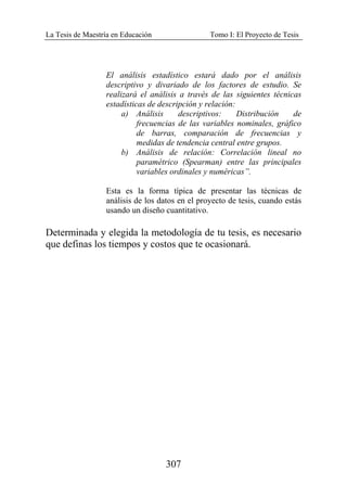 La Tesis de Maestría en Educación Tomo I: El Proyecto de Tesis
307
El análisis estadístico estará dado por el análisis
descriptivo y divariado de los factores de estudio. Se
realizará el análisis a través de las siguientes técnicas
estadísticas de descripción y relación:
a) Análisis descriptivos: Distribución de
frecuencias de las variables nominales, gráfico
de barras, comparación de frecuencias y
medidas de tendencia central entre grupos.
b) Análisis de relación: Correlación lineal no
paramétrico (Spearman) entre las principales
variables ordinales y numéricas”.
Esta es la forma típica de presentar las técnicas de
análisis de los datos en el proyecto de tesis, cuando estás
usando un diseño cuantitativo.
Determinada y elegida la metodología de tu tesis, es necesario
que definas los tiempos y costos que te ocasionará.
 
