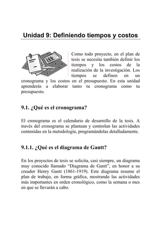 Unidad 9: Definiendo tiempos y costos
Como todo proyecto, en el plan de
tesis se necesita también definir los
tiempos y los costos de la
realización de la investigación. Los
tiempos se definen en un
cronograma y los costos en el presupuesto. En esta unidad
aprenderás a elaborar tanto tu cronograma como tu
presupuesto.
9.1. ¿Qué es el cronograma?
El cronograma es el calendario de desarrollo de la tesis. A
través del cronograma se plantean y controlan las actividades
contenidas en la metodología, programándolas detalladamente.
9.1.1. ¿Qué es el diagrama de Gantt?
En los proyectos de tesis se solicita, casi siempre, un diagrama
muy conocido llamado “Diagrama de Gantt”, en honor a su
creador Henry Gantt (1861-1919). Este diagrama resume el
plan de trabajo, en forma gráfica, mostrando las actividades
más importantes en orden cronológico, como la semana o mes
en que se llevarán a cabo.
 