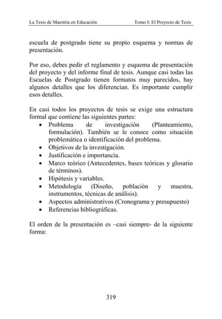 La Tesis de Maestría en Educación Tomo I: El Proyecto de Tesis
319
escuela de postgrado tiene su propio esquema y normas de
presentación.
Por eso, debes pedir el reglamento y esquema de presentación
del proyecto y del informe final de tesis. Aunque casi todas las
Escuelas de Postgrado tienen formatos muy parecidos, hay
algunos detalles que los diferencian. Es importante cumplir
esos detalles.
En casi todos los proyectos de tesis se exige una estructura
formal que contiene las siguientes partes:
• Problema de investigación (Planteamiento,
formulación). También se le conoce como situación
problemática o identificación del problema.
• Objetivos de la investigación.
• Justificación e importancia.
• Marco teórico (Antecedentes, bases teóricas y glosario
de términos).
• Hipótesis y variables.
• Metodología (Diseño, población y muestra,
instrumentos, técnicas de análisis).
• Aspectos administrativos (Cronograma y presupuesto)
• Referencias bibliográficas.
El orden de la presentación es –casi siempre- de la siguiente
forma:
 