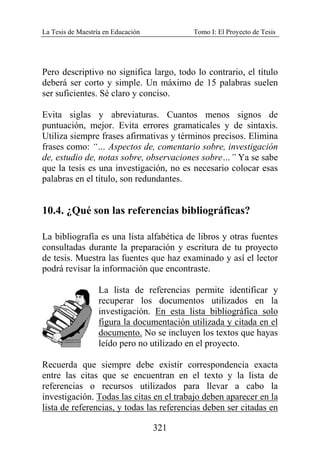 La Tesis de Maestría en Educación Tomo I: El Proyecto de Tesis
321
Pero descriptivo no significa largo, todo lo contrario, el título
deberá ser corto y simple. Un máximo de 15 palabras suelen
ser suficientes. Sé claro y conciso.
Evita siglas y abreviaturas. Cuantos menos signos de
puntuación, mejor. Evita errores gramaticales y de sintaxis.
Utiliza siempre frases afirmativas y términos precisos. Elimina
frases como: “… Aspectos de, comentario sobre, investigación
de, estudio de, notas sobre, observaciones sobre…” Ya se sabe
que la tesis es una investigación, no es necesario colocar esas
palabras en el título, son redundantes.
10.4. ¿Qué son las referencias bibliográficas?
La bibliografía es una lista alfabética de libros y otras fuentes
consultadas durante la preparación y escritura de tu proyecto
de tesis. Muestra las fuentes que haz examinado y así el lector
podrá revisar la información que encontraste.
La lista de referencias permite identificar y
recuperar los documentos utilizados en la
investigación. En esta lista bibliográfica solo
figura la documentación utilizada y citada en el
documento. No se incluyen los textos que hayas
leído pero no utilizado en el proyecto.
Recuerda que siempre debe existir correspondencia exacta
entre las citas que se encuentran en el texto y la lista de
referencias o recursos utilizados para llevar a cabo la
investigación. Todas las citas en el trabajo deben aparecer en la
lista de referencias, y todas las referencias deben ser citadas en
 