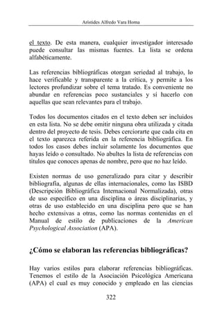 Arístides Alfredo Vara Horna
322
el texto. De esta manera, cualquier investigador interesado
puede consultar las mismas fuentes. La lista se ordena
alfabéticamente.
Las referencias bibliográficas otorgan seriedad al trabajo, lo
hace verificable y transparente a la crítica, y permite a los
lectores profundizar sobre el tema tratado. Es conveniente no
abundar en referencias poco sustanciales y sí hacerlo con
aquellas que sean relevantes para el trabajo.
Todos los documentos citados en el texto deben ser incluidos
en esta lista. No se debe omitir ninguna obra utilizada y citada
dentro del proyecto de tesis. Debes cerciorarte que cada cita en
el texto aparezca referida en la referencia bibliográfica. En
todos los casos debes incluir solamente los documentos que
hayas leído o consultado. No abultes la lista de referencias con
títulos que conoces apenas de nombre, pero que no haz leído.
Existen normas de uso generalizado para citar y describir
bibliografía, algunas de ellas internacionales, como las ISBD
(Descripción Bibliográfica Internacional Normalizada), otras
de uso específico en una disciplina o áreas disciplinarias, y
otras de uso establecido en una disciplina pero que se han
hecho extensivas a otras, como las normas contenidas en el
Manual de estilo de publicaciones de la American
Psychological Association (APA).
¿Cómo se elaboran las referencias bibliográficas?
Hay varios estilos para elaborar referencias bibliográficas.
Tenemos el estilo de la Asociación Psicológica Americana
(APA) el cual es muy conocido y empleado en las ciencias
 