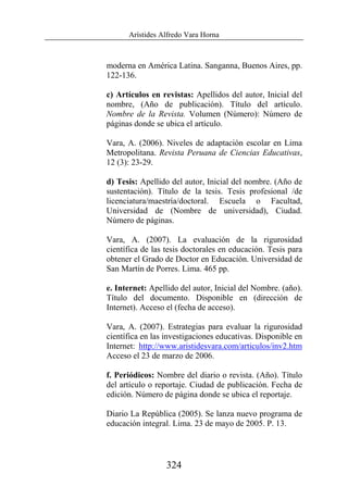Arístides Alfredo Vara Horna
324
moderna en América Latina. Sanganna, Buenos Aires, pp.
122-136.
c) Artículos en revistas: Apellidos del autor, Inicial del
nombre, (Año de publicación). Título del artículo.
Nombre de la Revista. Volumen (Número): Número de
páginas donde se ubica el artículo.
Vara, A. (2006). Niveles de adaptación escolar en Lima
Metropolitana. Revista Peruana de Ciencias Educativas,
12 (3): 23-29.
d) Tesis: Apellido del autor, Inicial del nombre. (Año de
sustentación). Título de la tesis. Tesis profesional /de
licenciatura/maestría/doctoral. Escuela o Facultad,
Universidad de (Nombre de universidad), Ciudad.
Número de páginas.
Vara, A. (2007). La evaluación de la rigurosidad
científica de las tesis doctorales en educación. Tesis para
obtener el Grado de Doctor en Educación. Universidad de
San Martín de Porres. Lima. 465 pp.
e. Internet: Apellido del autor, Inicial del Nombre. (año).
Título del documento. Disponible en (dirección de
Internet). Acceso el (fecha de acceso).
Vara, A. (2007). Estrategias para evaluar la rigurosidad
científica en las investigaciones educativas. Disponible en
Internet: http://www.aristidesvara.com/articulos/inv2.htm
Acceso el 23 de marzo de 2006.
f. Periódicos: Nombre del diario o revista. (Año). Título
del artículo o reportaje. Ciudad de publicación. Fecha de
edición. Número de página donde se ubica el reportaje.
Diario La República (2005). Se lanza nuevo programa de
educación integral. Lima. 23 de mayo de 2005. P. 13.
 