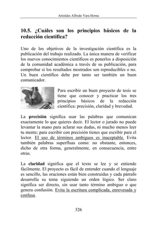 Arístides Alfredo Vara Horna
326
10.5. ¿Cuáles son los principios básicos de la
redacción científica?
Uno de los objetivos de la investigación científica es la
publicación del trabajo realizado. La única manera de verificar
los nuevos conocimientos científicos es ponerlos a disposición
de la comunidad académica a través de su publicación, para
comprobar si los resultados mostrados son reproducibles o no.
Un buen científico debe por tanto ser también un buen
comunicador.
Para escribir un buen proyecto de tesis se
tiene que conocer y practicar los tres
principios básicos de la redacción
científica: precisión, claridad y brevedad.
La precisión significa usar las palabras que comunican
exactamente lo que quieres decir. El lector o jurado no puede
levantar la mano para aclarar sus dudas, ni mucho menos leer
tu mente; para escribir con precisión tienes que escribir para el
lector. El uso de términos ambiguos es inaceptable. Evita
también palabras superfluas como: no obstante, entonces,
dicho de otra forma, generalmente, en consecuencia, entre
otras.
La claridad significa que el texto se lee y se entiende
fácilmente. El proyecto es fácil de entender cuando el lenguaje
es sencillo, las oraciones están bien construidas y cada párrafo
desarrolla su tema siguiendo un orden lógico. Ser claro
significa ser directo, sin usar tanto término ambiguo o que
genera confusión. Evita la escritura complicada, enrevesada y
confusa.
 