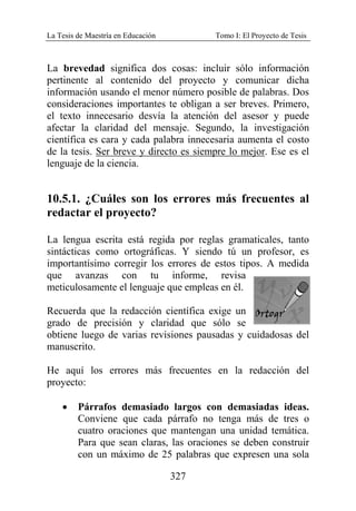 La Tesis de Maestría en Educación Tomo I: El Proyecto de Tesis
327
La brevedad significa dos cosas: incluir sólo información
pertinente al contenido del proyecto y comunicar dicha
información usando el menor número posible de palabras. Dos
consideraciones importantes te obligan a ser breves. Primero,
el texto innecesario desvía la atención del asesor y puede
afectar la claridad del mensaje. Segundo, la investigación
científica es cara y cada palabra innecesaria aumenta el costo
de la tesis. Ser breve y directo es siempre lo mejor. Ese es el
lenguaje de la ciencia.
10.5.1. ¿Cuáles son los errores más frecuentes al
redactar el proyecto?
La lengua escrita está regida por reglas gramaticales, tanto
sintácticas como ortográficas. Y siendo tú un profesor, es
importantísimo corregir los errores de estos tipos. A medida
que avanzas con tu informe, revisa
meticulosamente el lenguaje que empleas en él.
Recuerda que la redacción científica exige un
grado de precisión y claridad que sólo se
obtiene luego de varias revisiones pausadas y cuidadosas del
manuscrito.
He aquí los errores más frecuentes en la redacción del
proyecto:
• Párrafos demasiado largos con demasiadas ideas.
Conviene que cada párrafo no tenga más de tres o
cuatro oraciones que mantengan una unidad temática.
Para que sean claras, las oraciones se deben construir
con un máximo de 25 palabras que expresen una sola
 