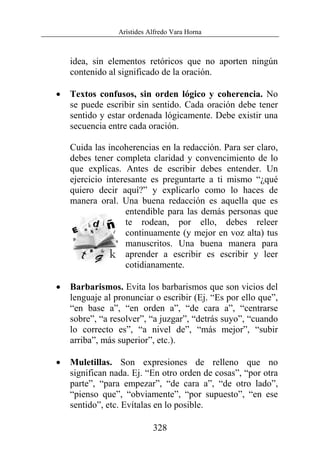 Arístides Alfredo Vara Horna
328
idea, sin elementos retóricos que no aporten ningún
contenido al significado de la oración.
• Textos confusos, sin orden lógico y coherencia. No
se puede escribir sin sentido. Cada oración debe tener
sentido y estar ordenada lógicamente. Debe existir una
secuencia entre cada oración.
Cuida las incoherencias en la redacción. Para ser claro,
debes tener completa claridad y convencimiento de lo
que explicas. Antes de escribir debes entender. Un
ejercicio interesante es preguntarte a ti mismo “¿qué
quiero decir aquí?” y explicarlo como lo haces de
manera oral. Una buena redacción es aquella que es
entendible para las demás personas que
te rodean, por ello, debes releer
continuamente (y mejor en voz alta) tus
manuscritos. Una buena manera para
aprender a escribir es escribir y leer
cotidianamente.
• Barbarismos. Evita los barbarismos que son vicios del
lenguaje al pronunciar o escribir (Ej. “Es por ello que”,
“en base a”, “en orden a”, “de cara a”, “centrarse
sobre”, “a resolver”, “a juzgar”, “detrás suyo”, “cuando
lo correcto es”, “a nivel de”, “más mejor”, “subir
arriba”, más superior”, etc.).
• Muletillas. Son expresiones de relleno que no
significan nada. Ej. “En otro orden de cosas”, “por otra
parte”, “para empezar”, “de cara a”, “de otro lado”,
“pienso que”, “obviamente”, “por supuesto”, “en ese
sentido”, etc. Evítalas en lo posible.
 