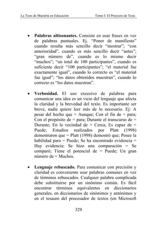 La Tesis de Maestría en Educación Tomo I: El Proyecto de Tesis
329
• Palabras altisonantes. Consiste en usar frases en vez
de palabras puntuales. Ej. “Poner de manifiesto”
cuando resulta más sencillo decir “mostrar”; “con
anterioridad”, cuando es más sencillo decir “antes”;
“gran número de”, cuando es lo mismo decir
“muchos”; “un total de 100 participantes”, cuando es
suficiente decir “100 participantes”; “el material fue
exactamente igual”, cuando lo correcto es “el material
fue igual”; “los datos obtenidos muestran”, cuando lo
correcto es “los datos muestran”.
• Verbosidad. El uso excesivo de palabras para
comunicar una idea es un vicio del lenguaje que afecta
la claridad y la brevedad del texto. Es importante ser
breve, nadie quiere leer más de lo necesario. Ej: A
pesar del hecho que = Aunque; Con el fin de = para;
Con el propósito de = para; Durante el transcurso de =
Durante; En la vecindad de = Cerca; Es capaz de =
Puede; Estudios realizados por Platt (1998)
demostraron que = Platt (1998) demostró que; Posee la
habilidad para = Puede; Se ha encontrado evidencia =
Hay evidencia; Se hizo una comparación = Se
comparó; Tiene el potencial de = Puede; Un gran
número de = Muchos.
• Lenguaje rebuscado. Para comunicar con precisión y
claridad es conveniente usar palabras comunes en vez
de términos rebuscados. Cualquier palabra complicada
debe substituirse por un sinónimo común. Es fácil
encontrar términos equivalentes en diccionarios
generales, en diccionarios de sinónimos y antónimos y
en el tesauro del procesador de textos (en Microsoft
 
