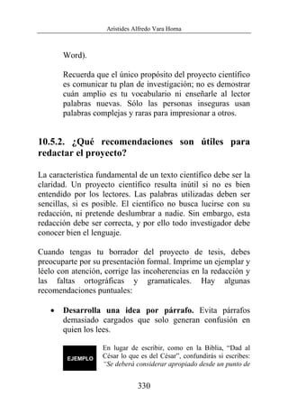 Arístides Alfredo Vara Horna
330
Word).
Recuerda que el único propósito del proyecto científico
es comunicar tu plan de investigación; no es demostrar
cuán amplio es tu vocabulario ni enseñarle al lector
palabras nuevas. Sólo las personas inseguras usan
palabras complejas y raras para impresionar a otros.
10.5.2. ¿Qué recomendaciones son útiles para
redactar el proyecto?
La característica fundamental de un texto científico debe ser la
claridad. Un proyecto científico resulta inútil si no es bien
entendido por los lectores. Las palabras utilizadas deben ser
sencillas, si es posible. El científico no busca lucirse con su
redacción, ni pretende deslumbrar a nadie. Sin embargo, esta
redacción debe ser correcta, y por ello todo investigador debe
conocer bien el lenguaje.
Cuando tengas tu borrador del proyecto de tesis, debes
preocuparte por su presentación formal. Imprime un ejemplar y
léelo con atención, corrige las incoherencias en la redacción y
las faltas ortográficas y gramaticales. Hay algunas
recomendaciones puntuales:
• Desarrolla una idea por párrafo. Evita párrafos
demasiado cargados que solo generan confusión en
quien los lees.
En lugar de escribir, como en la Biblia, “Dad al
César lo que es del César”, confundirás si escribes:
“Se deberá considerar apropiado desde un punto de
 