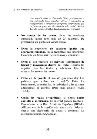 La Tesis de Maestría en Educación Tomo I: El Proyecto de Tesis
331
vista moral o ético, en el caso del César, proporcionar a
éste potentado todos aquellos objetos y materiales de
cualquier tipo o carácter en que pueda comprobarse que
su fuente original sea del dominio del citado”. Ambos
dicen lo mismo. ¿Cuál de las dos oraciones prefieres?
• No abuses de las comas. Evita las oraciones
demasiado largas (con más de 25 palabras). De
preferencia usa puntos en vez de comas.
• Evita la repetición de palabras iguales que
aparezcan cercanas. En su reemplazo, usa sinónimos.
Cómprate un diccionario de sinónimos y antónimos.
• Evita el uso excesivo de negritas (sombreado de
letras) y mayúsculas dentro del texto. Reserva las
negritas para los títulos y subtítulos. Usa las
mayúsculas solo en los títulos.
• Evita en lo posible el uso de gerundios (Ej. Las
palabras que acaban en “…ando”). Evita los
barbarismos, las muletillas, la verbosidad y las palabras
altisonantes al escribir. [Para más detalle, revisa
10.5.1].
• Cuida las reglas ortográficas, si tienes dudas
consulta el diccionario. En Internet puedes acceder al
Diccionario de la Real Academia Española (DRAE).
Allí encontrarás la versión más actualizada. Además,
cuenta con diccionario de dudas y consultas. La
dirección es [http://www.rae.es].
 