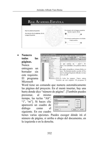 Arístides Alfredo Vara Horna
332
• Numera
todas las
páginas.
Nunca
entregues un
borrador sin
este requisito.
El programa
Microsoft
Word tiene un comando que numera automáticamente
las páginas del proyecto. En el menú insertar, hay una
barra donde dice “número de página”. [También puedes
presionar, al mismo
tiempo, las teclas “Alt”,
“i”, “m”]. Si haces clic
aparecerá un cuadro de
diálogo como el
siguiente. En ese cuadro
tienes varias opciones. Puedes escoger dónde irá el
número de página, si arriba o abajo del documento, en
la izquierda o en la derecha.
 
