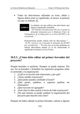 La Tesis de Maestría en Educación Tomo I: El Proyecto de Tesis
333
• Todas las abreviaturas utilizadas en texto, tablas y
figuras deben tener su significado, al menos, la primera
vez que se utilizan. Ej.
La primera vez que utilices una abreviatura, que
tenga el significado extendido:
“El Tribunal Constitucional (TC) ha revisado la
demanda interpuesta por el Sindicato Único de
Trabajadores de la Educación en el Perú (SUTEP) y ha
encontrado…”
Posteriormente puedes utilizar sólo las abreviaturas “…
“El TC, entonces, ha rechazado la demanda del SUTEP
por considerarla…” En este caso ya no hay problema en
utilizar abreviaturas porque ya se ha mencionado el
significado la primera vez en el texto.
10.5.3. ¿Cómo debo editar mi primer borrador del
proyecto?
Ningún borrador es perfecto. Siempre se puede mejorar. Por
eso, lee tu borrador y formúlate las siguientes preguntas sobre
el contenido y la organización:
1. ¿Cuál es la sección más interesante y por qué?
2. ¿Tiene sentido el proyecto?
3. ¿Qué partes pueden confundir al lector?
4. ¿Qué partes, palabras, o aspectos podrían ser
eliminados?
5. ¿Qué necesita ser agregado?
6. ¿Está clara la idea central a través de todo el proyecto?
7. ¿De qué manera se puede cambiar la organización del
proyecto para hacerlo más claro?
Después de haber editado tu primer borrador, solicita a alguien
 