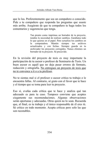 Arístides Alfredo Vara Horna
334
que lo lea. Preferentemente que sea un compañero o conocido.
Pide a tu compañero que responda las preguntas que usaste
más arriba. Asegúrate de que tu compañero te haga todos los
comentarios y sugerencias que tenga.
Tan pronto como imprimas un borrador de tu proyecto,
tendrás la necesidad de realizar cambios. Garabatea todo
lo que quieras en el papel. Pero actualiza los cambios en
la computadora. Mantén siempre tus archivos
actualizados y con fechas. Siempre guarda en tu
archivador los proyectos corregidos. Nunca elimines un
borrador de tu proyecto. Sé precavido.
En la revisión del proyecto de tesis es muy importante la
participación de tu asesor o profesor de Seminario de Tesis. Un
buen asesor es aquél que no deja pasar errores de formato,
redacción y ortografía. No entregues un proyecto de tesis que
no te convence a ti o a tu profesor.
No te sientas mal si el profesor o asesor critica tu trabajo o le
encuentra fallas. Al contrario, sé grato con el favor que te hace
y el tiempo que se toma para leer tu proyecto.
Eso sí, evalúa cada crítica que te hace y analiza qué tan
adecuado es para tu caso. Tampoco conviene que aceptes
ciegamente sus recomendaciones. Algunas observaciones
serán oportunas y adecuadas. Otras quizá no lo sean. Recuerda
que, al final, es tu trabajo y el único responsable de él eres tú.
Sé crítico en todo momento. Acepta críticas pero solo las que
son razonables.
 