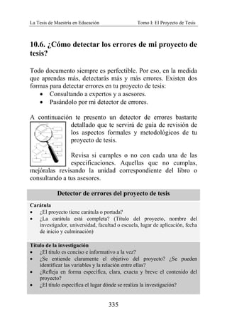 La Tesis de Maestría en Educación Tomo I: El Proyecto de Tesis
335
10.6. ¿Cómo detectar los errores de mi proyecto de
tesis?
Todo documento siempre es perfectible. Por eso, en la medida
que aprendas más, detectarás más y más errores. Existen dos
formas para detectar errores en tu proyecto de tesis:
• Consultando a expertos y a asesores.
• Pasándolo por mi detector de errores.
A continuación te presento un detector de errores bastante
detallado que te servirá de guía de revisión de
los aspectos formales y metodológicos de tu
proyecto de tesis.
Revisa si cumples o no con cada una de las
especificaciones. Aquellas que no cumplas,
mejóralas revisando la unidad correspondiente del libro o
consultando a tus asesores.
Detector de errores del proyecto de tesis
Carátula
• ¿El proyecto tiene carátula o portada?
• ¿La carátula está completa? (Título del proyecto, nombre del
investigador, universidad, facultad o escuela, lugar de aplicación, fecha
de inicio y culminación)
Título de la investigación
• ¿El titulo es conciso e informativo a la vez?
• ¿Se entiende claramente el objetivo del proyecto? ¿Se pueden
identificar las variables y la relación entre ellas?
• ¿Refleja en forma específica, clara, exacta y breve el contenido del
proyecto?
• ¿El título especifica el lugar dónde se realiza la investigación?
 