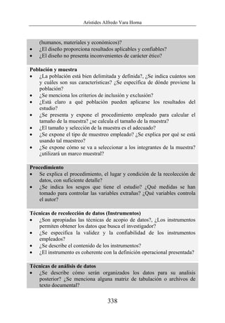 Arístides Alfredo Vara Horna
338
(humanos, materiales y económicos)?
• ¿El diseño proporciona resultados aplicables y confiables?
• ¿El diseño no presenta inconvenientes de carácter ético?
Población y muestra
• ¿La población está bien delimitada y definida?, ¿Se indica cuántos son
y cuáles son sus características? ¿Se específica de dónde proviene la
población?
• ¿Se menciona los criterios de inclusión y exclusión?
• ¿Está claro a qué población pueden aplicarse los resultados del
estudio?
• ¿Se presenta y expone el procedimiento empleado para calcular el
tamaño de la muestra? ¿se calcula el tamaño de la muestra?
• ¿El tamaño y selección de la muestra es el adecuado?
• ¿Se expone el tipo de muestreo empleado? ¿Se explica por qué se está
usando tal muestreo?
• ¿Se expone cómo se va a seleccionar a los integrantes de la muestra?
¿utilizará un marco muestral?
Procedimiento
• Se explica el procedimiento, el lugar y condición de la recolección de
datos, con suficiente detalle?
• ¿Se indica los sesgos que tiene el estudio? ¿Qué medidas se han
tomado para controlar las variables extrañas? ¿Qué variables controla
el autor?
Técnicas de recolección de datos (Instrumentos)
• ¿Son apropiadas las técnicas de acopio de datos?, ¿Los instrumentos
permiten obtener los datos que busca el investigador?
• ¿Se especifica la validez y la confiabilidad de los instrumentos
empleados?
• ¿Se describe el contenido de los instrumentos?
• ¿El instrumento es coherente con la definición operacional presentada?
Técnicas de análisis de datos
• ¿Se describe cómo serán organizados los datos para su analisis
posterior? ¿Se menciona alguna matriz de tabulación o archivos de
texto documental?
 