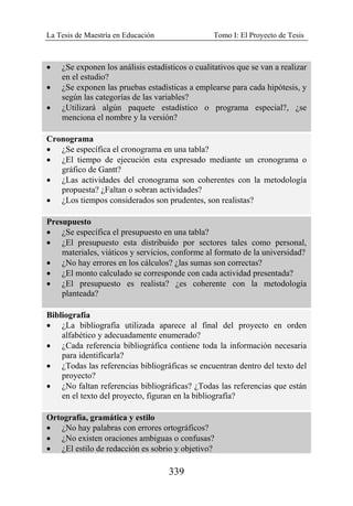 La Tesis de Maestría en Educación Tomo I: El Proyecto de Tesis
339
• ¿Se exponen los análisis estadísticos o cualitativos que se van a realizar
en el estudio?
• ¿Se exponen las pruebas estadísticas a emplearse para cada hipótesis, y
según las categorías de las variables?
• ¿Utilizará algún paquete estadístico o programa especial?, ¿se
menciona el nombre y la versión?
Cronograma
• ¿Se específica el cronograma en una tabla?
• ¿El tiempo de ejecución esta expresado mediante un cronograma o
gráfico de Gantt?
• ¿Las actividades del cronograma son coherentes con la metodología
propuesta? ¿Faltan o sobran actividades?
• ¿Los tiempos considerados son prudentes, son realistas?
Presupuesto
• ¿Se específica el presupuesto en una tabla?
• ¿El presupuesto esta distribuido por sectores tales como personal,
materiales, viáticos y servicios, conforme al formato de la universidad?
• ¿No hay errores en los cálculos? ¿las sumas son correctas?
• ¿El monto calculado se corresponde con cada actividad presentada?
• ¿El presupuesto es realista? ¿es coherente con la metodología
planteada?
Bibliografía
• ¿La bibliografía utilizada aparece al final del proyecto en orden
alfabético y adecuadamente enumerado?
• ¿Cada referencia bibliográfica contiene toda la información necesaria
para identificarla?
• ¿Todas las referencias bibliográficas se encuentran dentro del texto del
proyecto?
• ¿No faltan referencias bibliográficas? ¿Todas las referencias que están
en el texto del proyecto, figuran en la bibliografía?
Ortografía, gramática y estilo
• ¿No hay palabras con errores ortográficos?
• ¿No existen oraciones ambiguas o confusas?
• ¿El estilo de redacción es sobrio y objetivo?
 