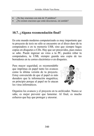 Arístides Alfredo Vara Horna
340
• ¿No hay oraciones con más de 25 palabras?
• ¿No existen oraciones que están desconexas, sin sentido?
10.7. ¿Alguna recomendación final?
En este mundo moderno computarizado es muy importante que
tu proyecto de tesis no sólo se encuentre en el disco duro de tu
computadora o en tu memoria USB, sino que siempre hagas
copias en disquetes o CDs. Hay que ser precavidos, pues nunca
se sabe. Puede ingresar un virus a tu PC, pueden robar tu
computadora, tu USB, siempre guarda una copia de tus
borradores en tu correo electrónico o en disquetes.
Para mayor seguridad, es recomendable
que imprimas en papel tanto los avances
como la última versión de tu proyecto.
Estoy convencido de que el papel es más
duradero que la información magnética;
en principio porque al papel no lo atacan
los virus informáticos.
Organiza los avances y el proyecto en tu archivador. Nunca se
sabe, es mejor prevenir que lamentar. Al final, es mucho
esfuerzo que hay que proteger y atesorar.
 