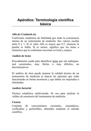 Apéndice: Terminología científica
básica
Alfa de Cronbach (α)
Coeficiente estadístico de fiabilidad que mide la consistencia
interna de un instrumento de medición. Sus valores oscilan
entre 0 y 1. Si el valor Alfa es mayor que 0.7, entonces la
prueba es fiable. Si es menor, significa que los ítems o
elementos que la conforman necesitan revisión y mejora.
Análisis de ítems
Procedimiento usado para identificar ítems que son ambiguos,
mal construidos, muy fáciles o muy difíciles, no
discriminativos.
El análisis de ítem puede mejorar la calidad técnica de un
instrumento de medición al marcar las opciones que están
funcionando en forma incorrecta y que deben ser mejoradas o
eliminadas.
Análisis factorial
Técnica estadística multivariada. Se usa para analizar la
validez de constructo del instrumento de medición.
Ciencia
Conjunto de conocimientos racionales, sistemáticos,
verificables y perfectibles, obtenidos mediante el método
científico.
 