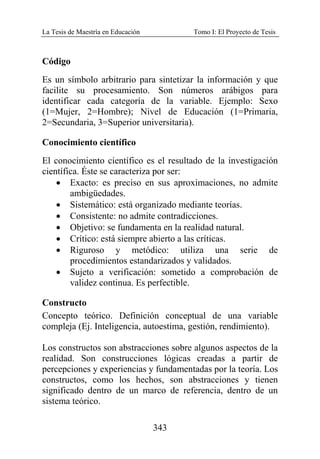 La Tesis de Maestría en Educación Tomo I: El Proyecto de Tesis
343
Código
Es un símbolo arbitrario para sintetizar la información y que
facilite su procesamiento. Son números arábigos para
identificar cada categoría de la variable. Ejemplo: Sexo
(1=Mujer, 2=Hombre); Nivel de Educación (1=Primaria,
2=Secundaria, 3=Superior universitaria).
Conocimiento científico
El conocimiento científico es el resultado de la investigación
científica. Éste se caracteriza por ser:
• Exacto: es preciso en sus aproximaciones, no admite
ambigüedades.
• Sistemático: está organizado mediante teorías.
• Consistente: no admite contradicciones.
• Objetivo: se fundamenta en la realidad natural.
• Crítico: está siempre abierto a las críticas.
• Riguroso y metódico: utiliza una serie de
procedimientos estandarizados y validados.
• Sujeto a verificación: sometido a comprobación de
validez continua. Es perfectible.
Constructo
Concepto teórico. Definición conceptual de una variable
compleja (Ej. Inteligencia, autoestima, gestión, rendimiento).
Los constructos son abstracciones sobre algunos aspectos de la
realidad. Son construcciones lógicas creadas a partir de
percepciones y experiencias y fundamentadas por la teoría. Los
constructos, como los hechos, son abstracciones y tienen
significado dentro de un marco de referencia, dentro de un
sistema teórico.
 